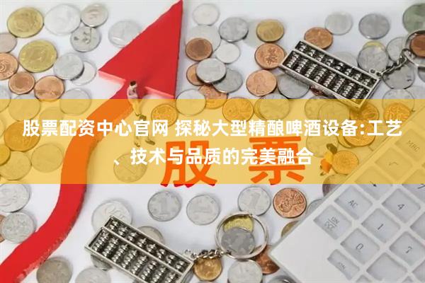 股票配资中心官网 探秘大型精酿啤酒设备:工艺、技术与品质的完美融合