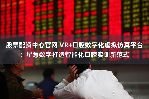 股票配资中心官网 VR+口腔数字化虚拟仿真平台：星慧数字打造智能化口腔实训新范式