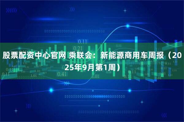 股票配资中心官网 乘联会：新能源商用车周报（2025年9月第1周）