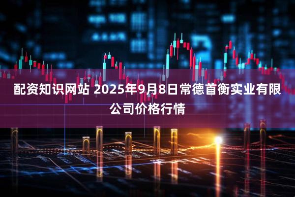 配资知识网站 2025年9月8日常德首衡实业有限公司价格行情