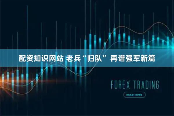 配资知识网站 老兵“归队” 再谱强军新篇