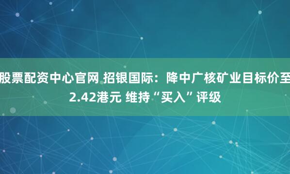 股票配资中心官网 招银国际：降中广核矿业目标价至2.42港元 维持“买入”评级