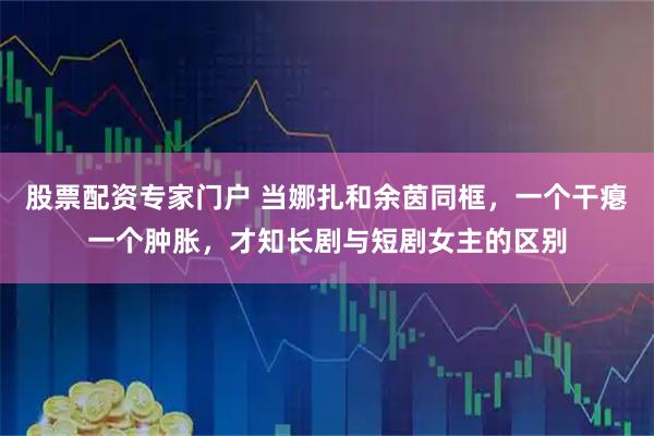 股票配资专家门户 当娜扎和余茵同框，一个干瘪一个肿胀，才知长剧与短剧女主的区别
